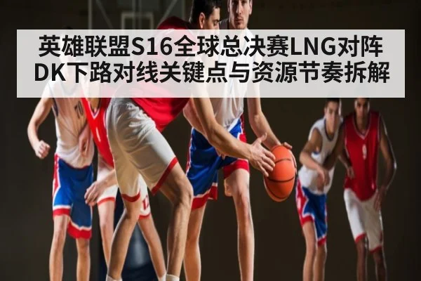 英雄联盟S16全球总决赛LNG对阵DK下路对线关键点与资源节奏拆解 - kaiyun
