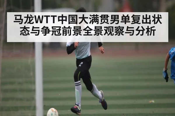 马龙WTT中国大满贯男单复出状态与争冠前景全景观察与分析
