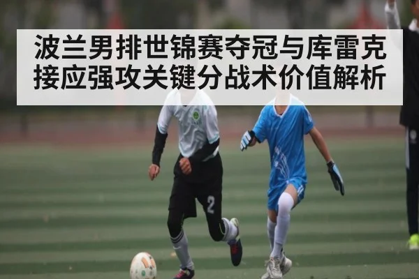波兰男排世锦赛夺冠与库雷克接应强攻关键分战术价值解析