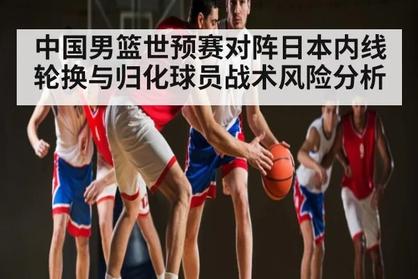 中国男篮世预赛对阵日本内线轮换与归化球员战术风险分析