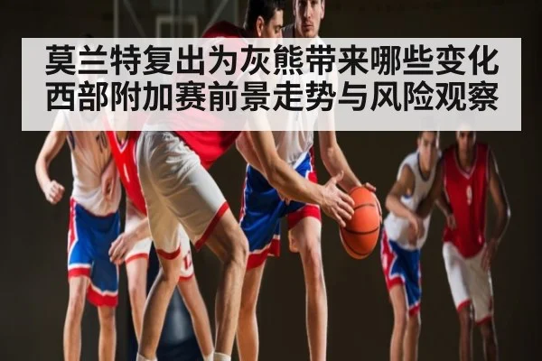 莫兰特复出为灰熊带来哪些变化 西部附加赛前景走势与风险观察